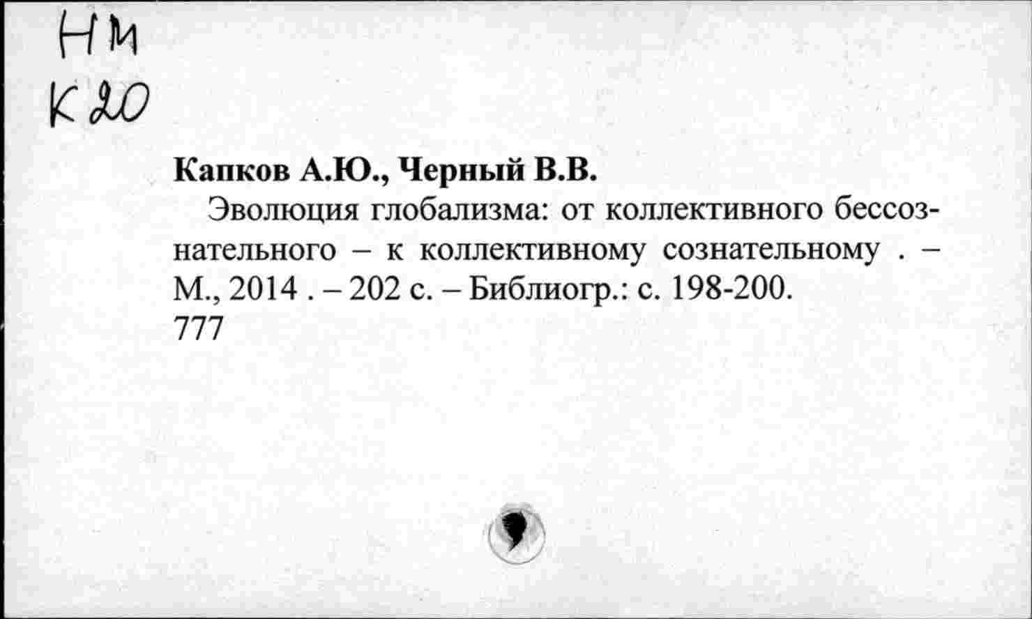 ﻿НМ
К Л?
Капков А.Ю., Черный В.В.
Эволюция глобализма: от коллективного бессознательного - к коллективному сознательному . -М., 2014 . - 202 с. - Библиогр.: с. 198-200. 777